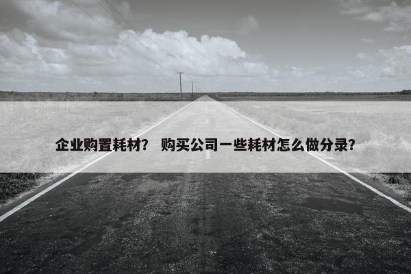 企业购置耗材？ 购买公司一些耗材怎么做分录？