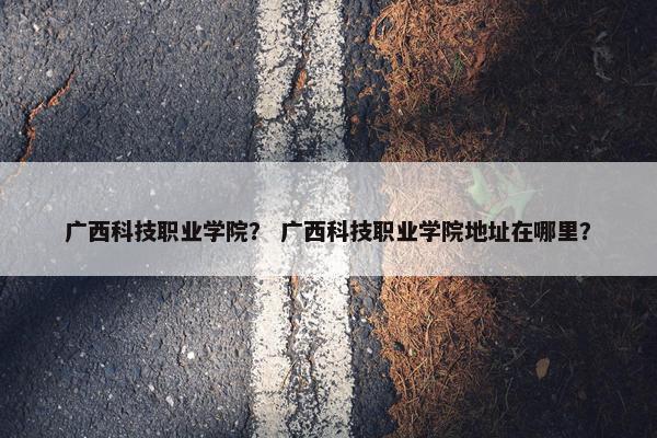 广西科技职业学院？ 广西科技职业学院地址在哪里？
