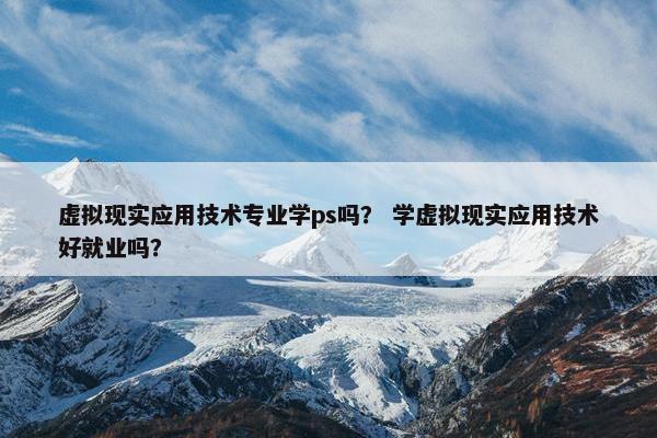 虚拟现实应用技术专业学ps吗？ 学虚拟现实应用技术好就业吗？