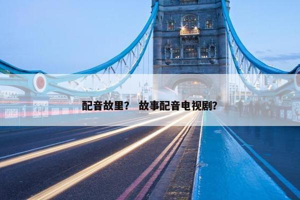 配音故里？ 故事配音电视剧？