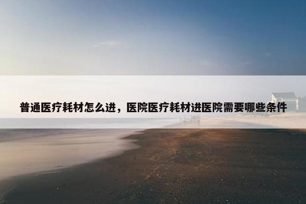 普通医疗耗材怎么进，医院医疗耗材进医院需要哪些条件