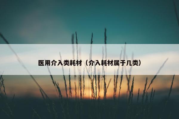 医用介入类耗材（介入耗材属于几类）