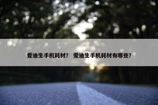 爱迪生手机耗材？ 爱迪生手机耗材有哪些？