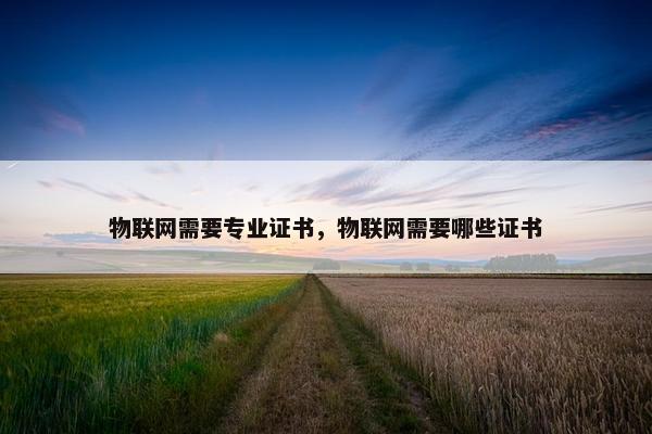 物联网需要专业证书，物联网需要哪些证书