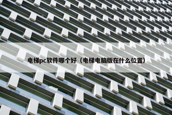 电梯pc软件哪个好(电梯电脑版在什么位置) 电梯pc软件哪个好(电梯电脑版在什么位置)