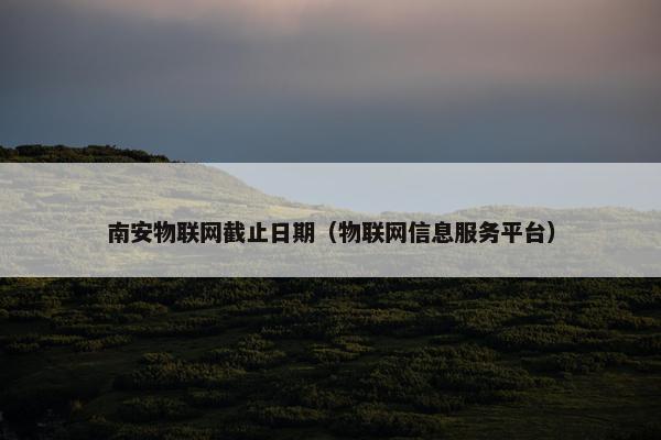 南安物联网截止日期（物联网信息服务平台）