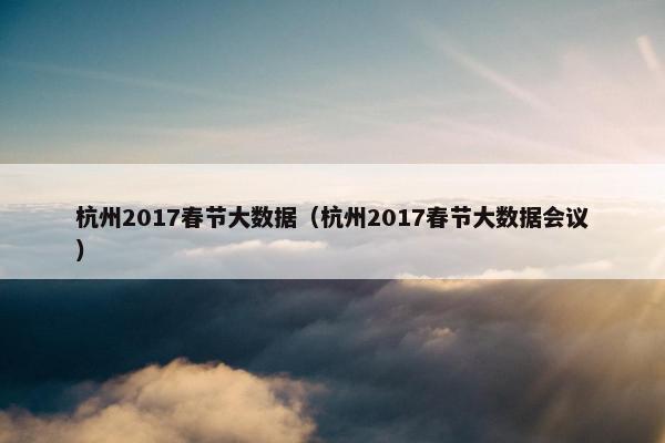 杭州2017春节大数据(杭州2017春节大数据会议) 杭州2017春节大数据(杭州2017春节大数据会议)