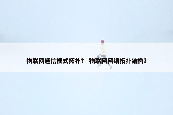 物联网通信模式拓扑？ 物联网网络拓扑结构？