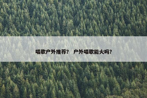 唱歌户外推荐？ 户外唱歌能火吗？