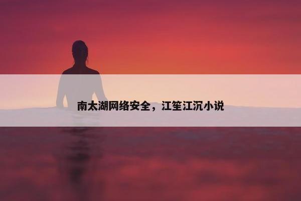 南太湖网络安全,江笙江沉小说 南太湖网络安全,江笙江沉小说