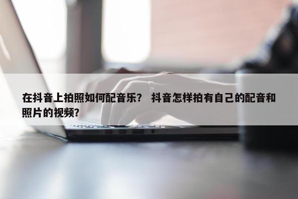 在抖音上拍照如何配音乐？ 抖音怎样拍有自己的配音和照片的视频？