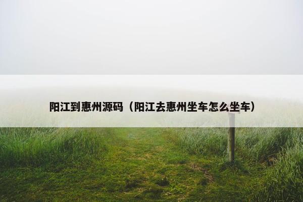 阳江到惠州源码（阳江去惠州坐车怎么坐车）
