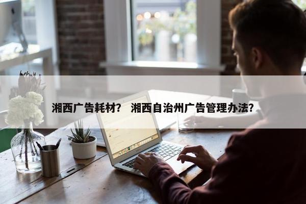湘西广告耗材？ 湘西自治州广告管理办法？