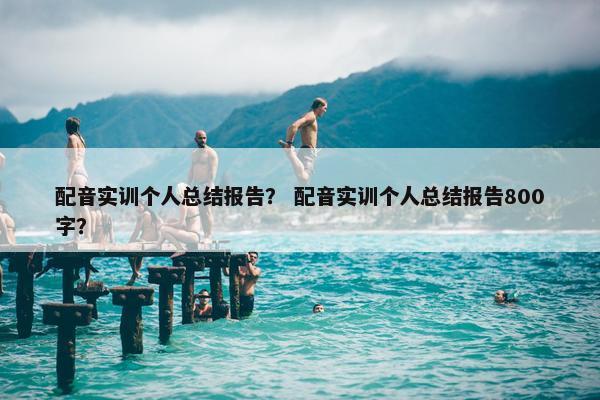 配音实训个人总结报告？ 配音实训个人总结报告800字？