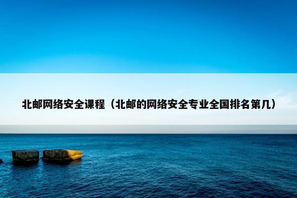 北邮网络安全课程（北邮的网络安全专业全国排名第几）