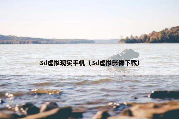 3d虚拟现实手机（3d虚拟影像下载）