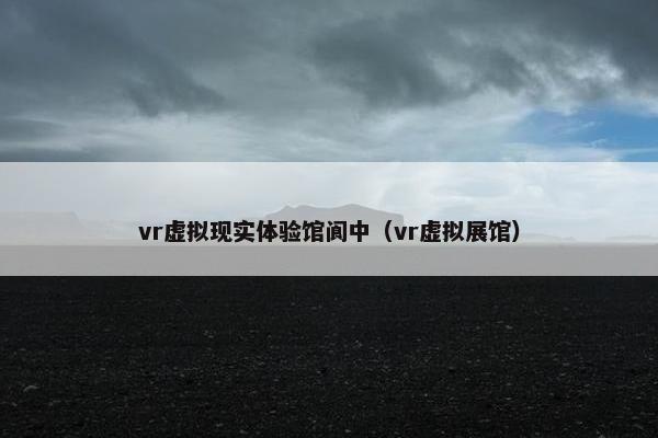 vr虚拟现实体验馆阆中（vr虚拟展馆）