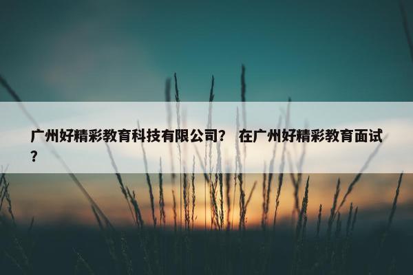 广州好精彩教育科技有限公司？ 在广州好精彩教育面试？