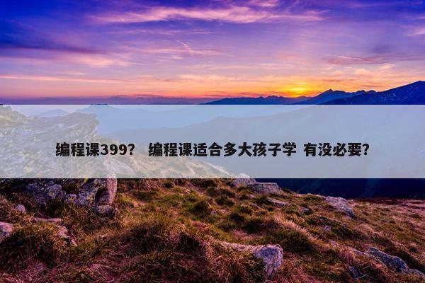 编程课399? 编程课适合多大孩子学 有没必要? 编程课399? 编程课适合多大孩子学 有没必要?
