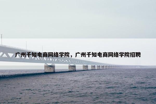 广州千知电商网络学院，广州千知电商网络学院招聘