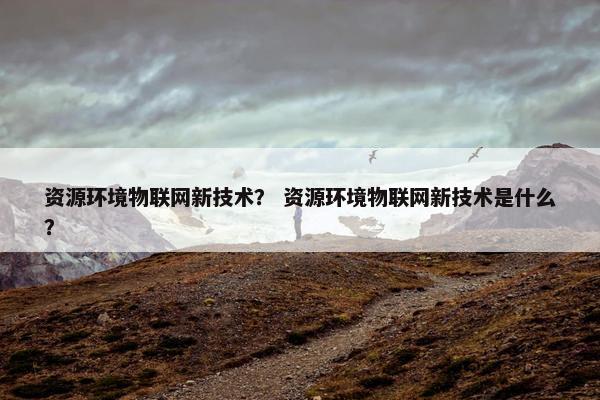 资源环境物联网新技术？ 资源环境物联网新技术是什么？