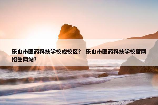 乐山市医药科技学校成校区？ 乐山市医药科技学校官网招生网站？