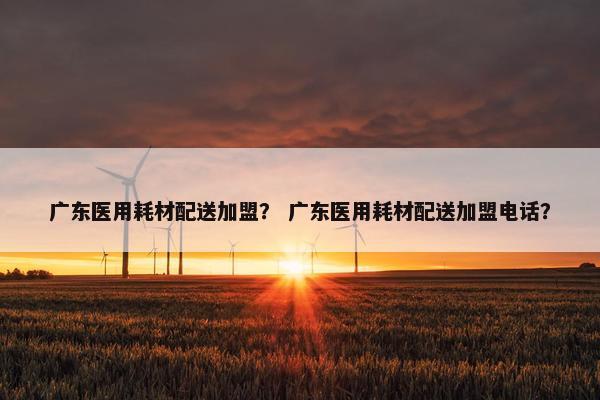 广东医用耗材配送加盟？ 广东医用耗材配送加盟电话？