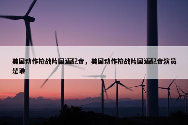 美国动作枪战片国语配音，美国动作枪战片国语配音演员是谁