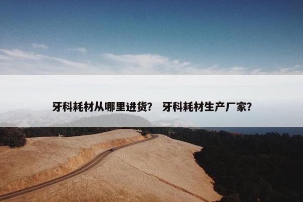 牙科耗材从哪里进货？ 牙科耗材生产厂家？
