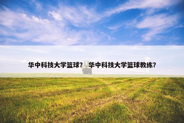 华中科技大学篮球？ 华中科技大学篮球教练？