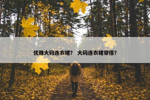 优雅大码连衣裙？ 大码连衣裙穿搭？