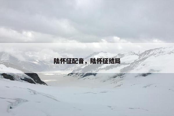 陆怀征配音,陆怀征结局 陆怀征配音,陆怀征结局