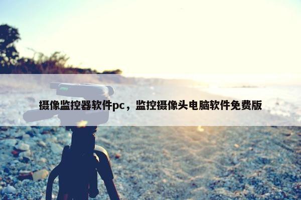 摄像监控器软件pc，监控摄像头电脑软件免费版