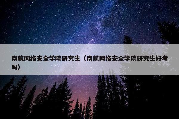 南航网络安全学院研究生（南航网络安全学院研究生好考吗）