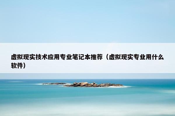 虚拟现实技术应用专业笔记本推荐（虚拟现实专业用什么软件）