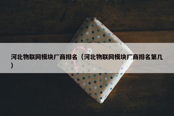 河北物联网模块厂商排名（河北物联网模块厂商排名第几）