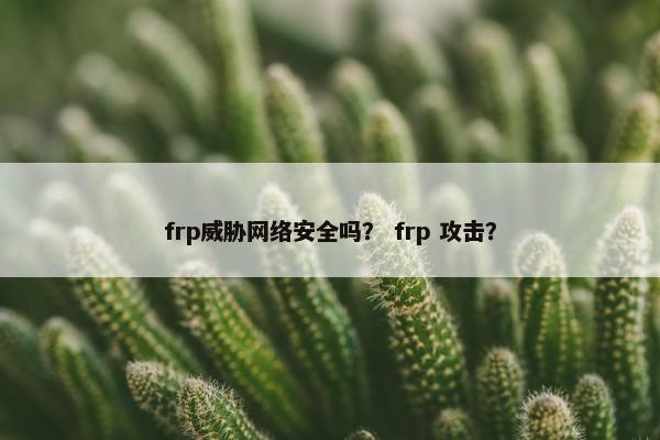 frp威胁网络安全吗？ frp 攻击？