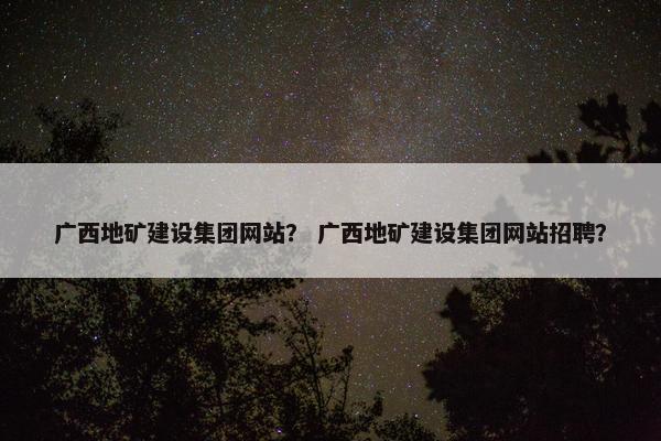 广西地矿建设集团网站？ 广西地矿建设集团网站招聘？