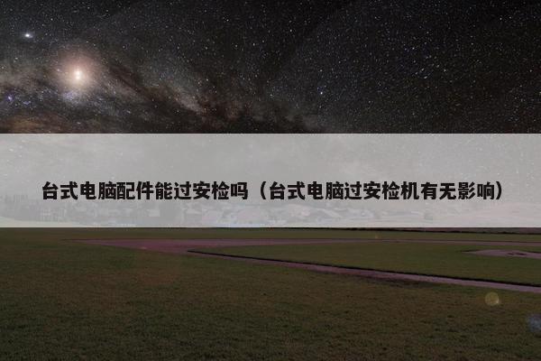 台式电脑配件能过安检吗(台式电脑过安检机有无影响) 台式电脑配件能过安检吗(台式电脑过安检机有无影响)