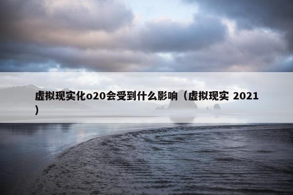 虚拟现实化o20会受到什么影响（虚拟现实 2021）