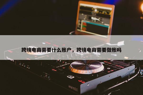跨境电商需要什么账户,跨境电商需要做账吗 跨境电商需要什么账户,跨境电商需要做账吗