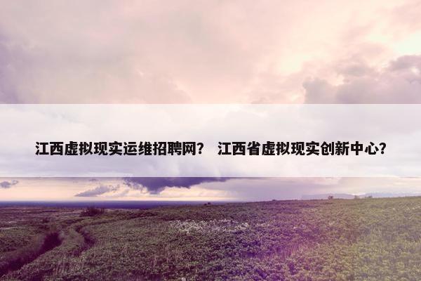 江西虚拟现实运维招聘网？ 江西省虚拟现实创新中心？