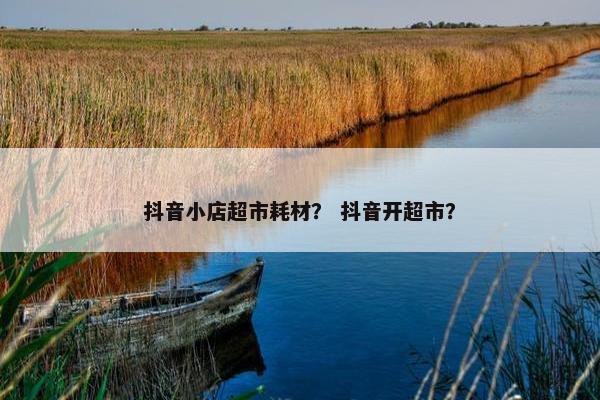 抖音小店超市耗材？ 抖音开超市？
