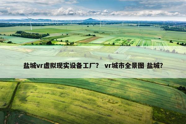 盐城vr虚拟现实设备工厂? vr城市全景图 盐城? 盐城vr虚拟现实设备工厂? vr城市全景图 盐城?