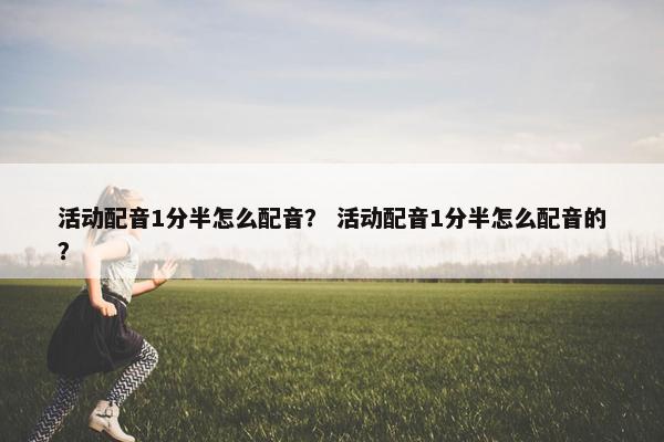 活动配音1分半怎么配音? 活动配音1分半怎么配音的? 活动配音1分半怎么配音? 活动配音1分半怎么配音的?