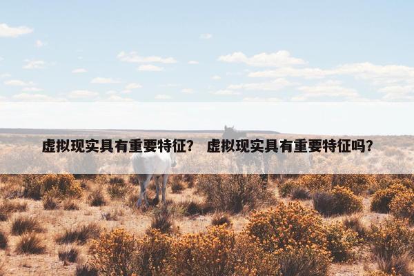 虚拟现实具有重要特征？ 虚拟现实具有重要特征吗？