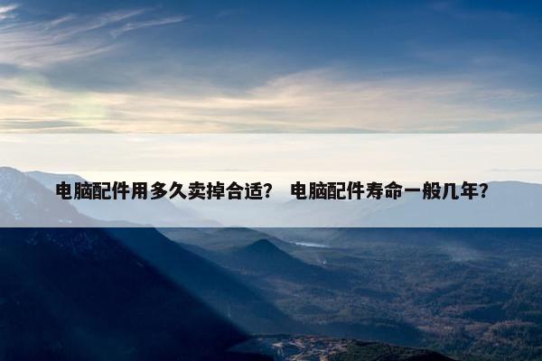 电脑配件用多久卖掉合适？ 电脑配件寿命一般几年？