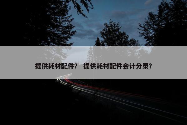 提供耗材配件？ 提供耗材配件会计分录？