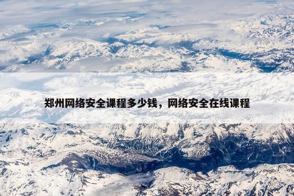 郑州网络安全课程多少钱，网络安全在线课程