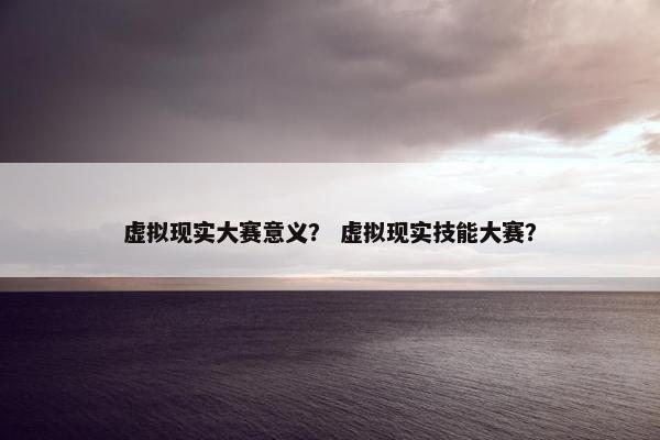 虚拟现实大赛意义？ 虚拟现实技能大赛？